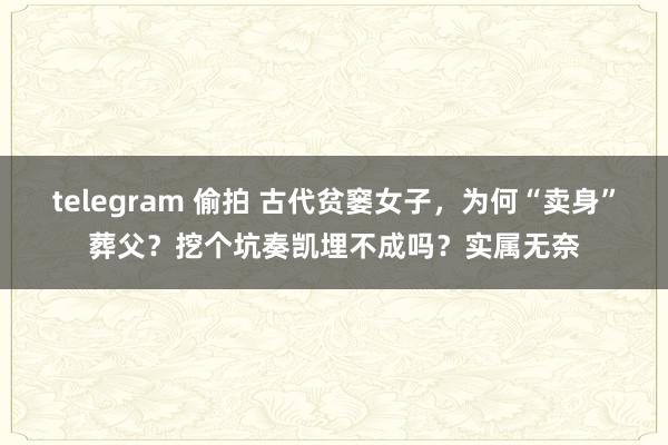 telegram 偷拍 古代贫窭女子，为何“卖身”葬父？挖个坑奏凯埋不成吗？实属无奈