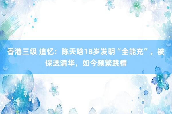 香港三级 追忆：陈天晗18岁发明“全能充”，被保送清华，如今频繁跳槽