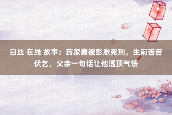 白丝 在线 故事：药家鑫被彭胀死刑，生前苦苦伏乞，父亲一句话让他透顶气馁