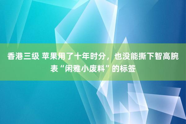 香港三级 苹果用了十年时分，也没能撕下智高腕表“闲雅小废料”的标签