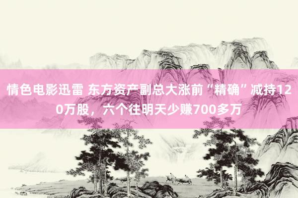 情色电影迅雷 东方资产副总大涨前“精确”减持120万股，六个往明天少赚700多万