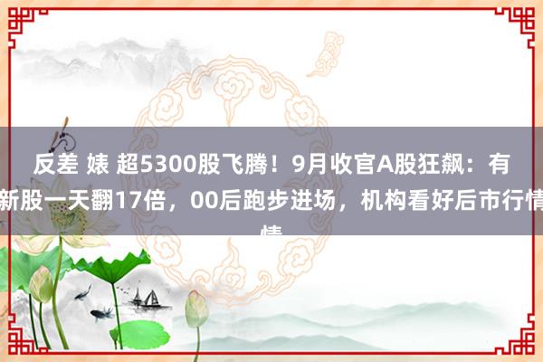 反差 婊 超5300股飞腾！9月收官A股狂飙：有新股一天翻17倍，00后跑步进场，机构看好后市行情