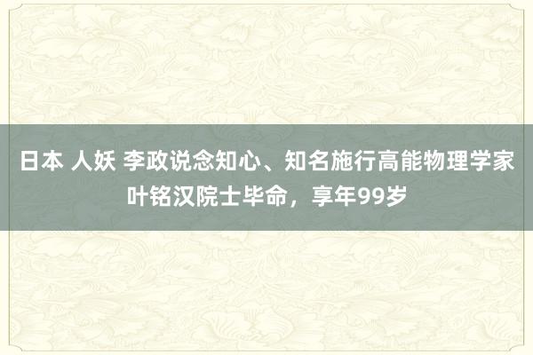 日本 人妖 李政说念知心、知名施行高能物理学家叶铭汉院士毕命，享年99岁