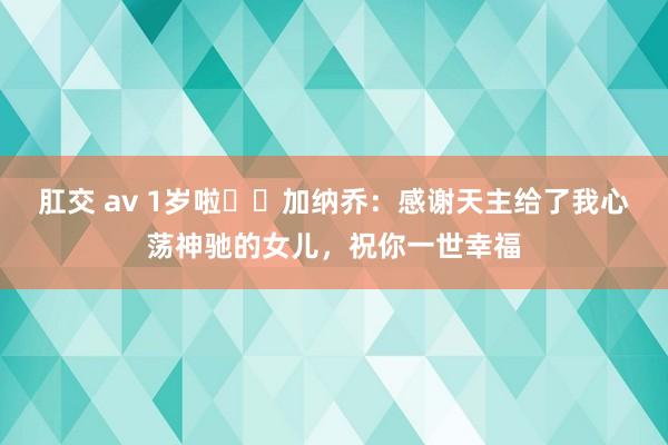 肛交 av 1岁啦❤️加纳乔：感谢天主给了我心荡神驰的女儿，祝你一世幸福