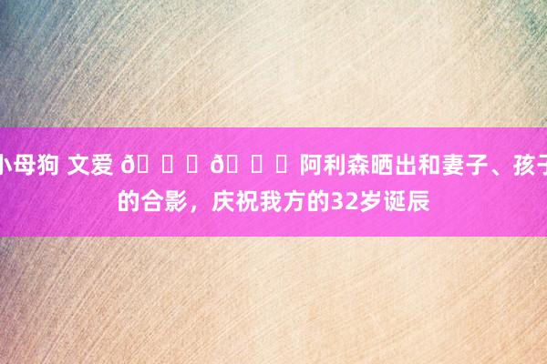 小母狗 文爱 🎂🎉阿利森晒出和妻子、孩子的合影，庆祝我方的32岁诞辰