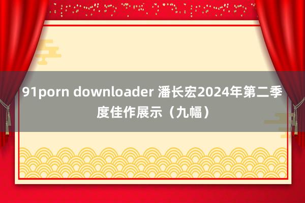 91porn downloader 潘长宏2024年第二季度佳作展示（九幅）