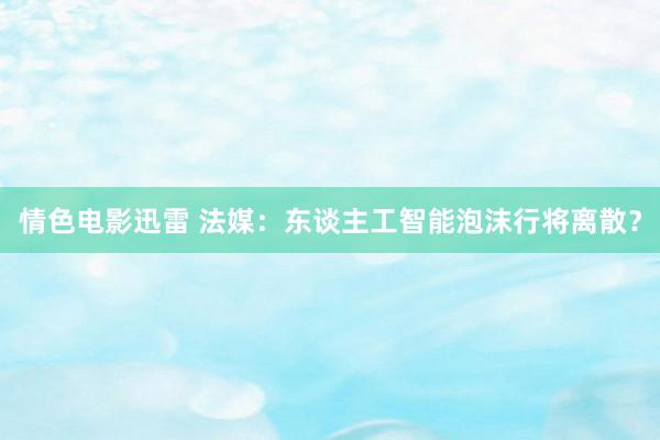 情色电影迅雷 法媒：东谈主工智能泡沫行将离散？