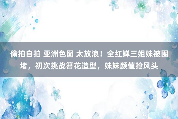 偷拍自拍 亚洲色图 太放浪！全红婵三姐妹被围堵，初次挑战簪花造型，妹妹颜值抢风头