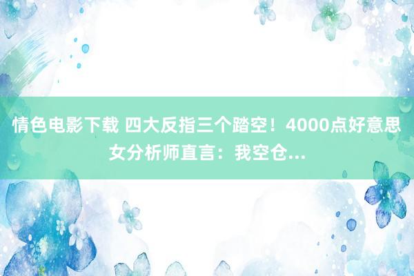 情色电影下载 四大反指三个踏空！4000点好意思女分析师直言：我空仓...