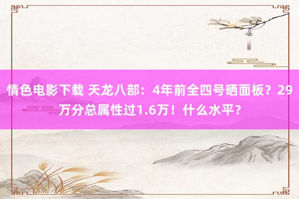 情色电影下载 天龙八部：4年前全四号晒面板？29万分总属性过1.6万！什么水平？