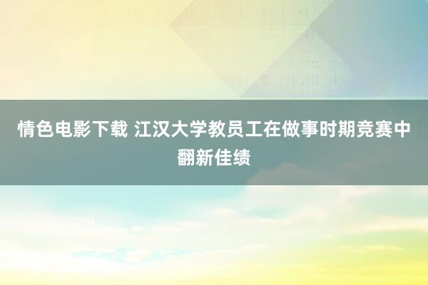 情色电影下载 江汉大学教员工在做事时期竞赛中翻新佳绩