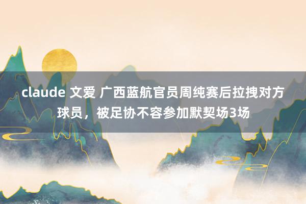 claude 文爱 广西蓝航官员周纯赛后拉拽对方球员，被足协不容参加默契场3场