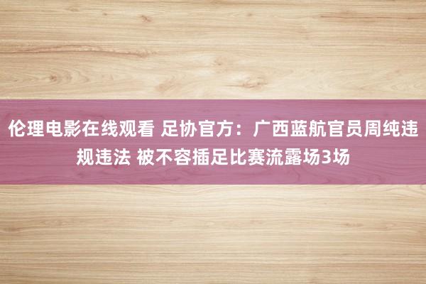 伦理电影在线观看 足协官方：广西蓝航官员周纯违规违法 被不容插足比赛流露场3场