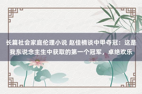 长篇社会家庭伦理小说 赵佳楠谈中甲夺冠：这是我东说念主生中获取的第一个冠军，卓绝欢乐