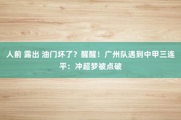 人前 露出 油门坏了？醒醒！广州队遇到中甲三连平：冲超梦被点破