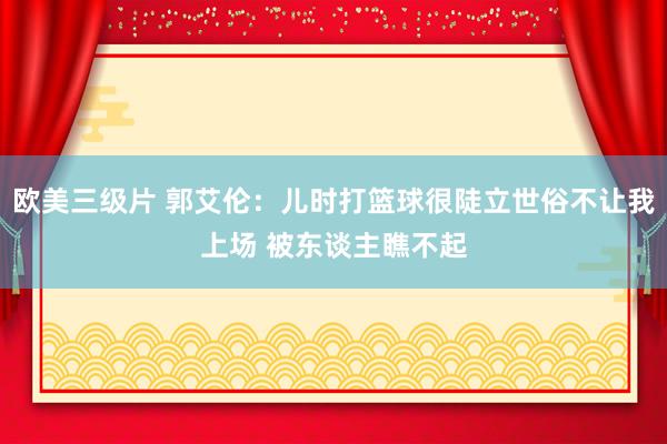 欧美三级片 郭艾伦：儿时打篮球很陡立世俗不让我上场 被东谈主瞧不起