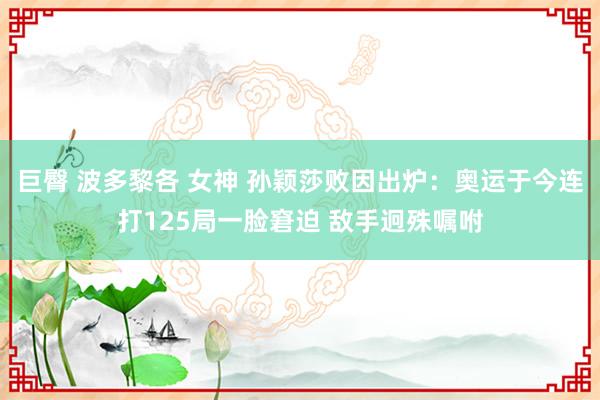 巨臀 波多黎各 女神 孙颖莎败因出炉：奥运于今连打125局一脸窘迫 敌手迥殊嘱咐