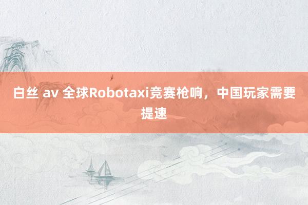 白丝 av 全球Robotaxi竞赛枪响，中国玩家需要提速