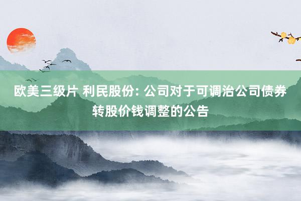 欧美三级片 利民股份: 公司对于可调治公司债券转股价钱调整的公告