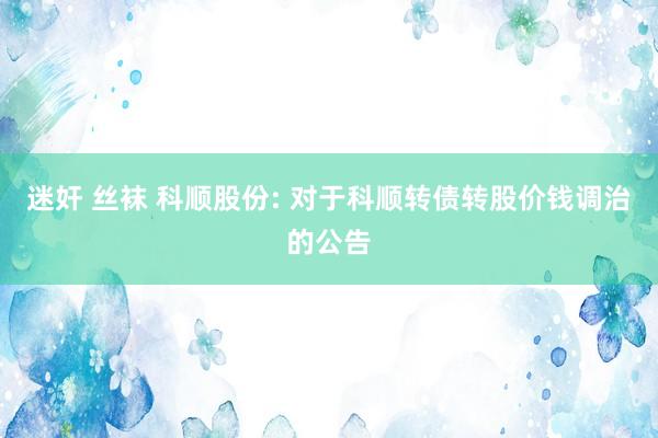 迷奸 丝袜 科顺股份: 对于科顺转债转股价钱调治的公告