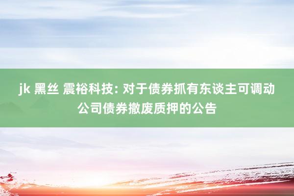 jk 黑丝 震裕科技: 对于债券抓有东谈主可调动公司债券撤废质押的公告