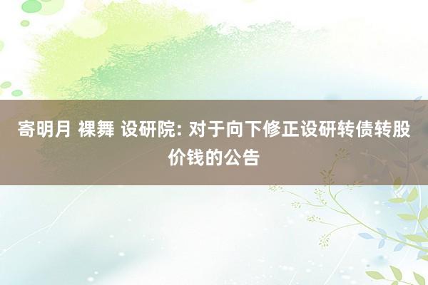 寄明月 裸舞 设研院: 对于向下修正设研转债转股价钱的公告