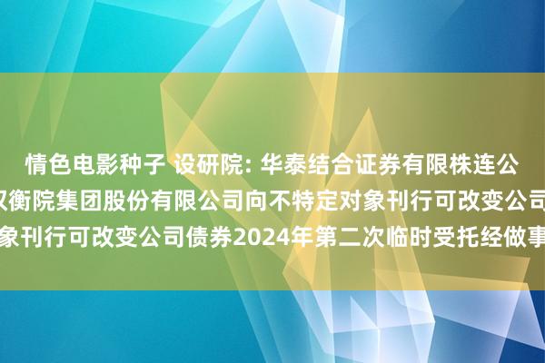 情色电影种子 设研院: 华泰结合证券有限株连公司对于河南省中工想象权衡院集团股份有限公司向不特定对象刊行可改变公司债券2024年第二次临时受托经做事务陈述