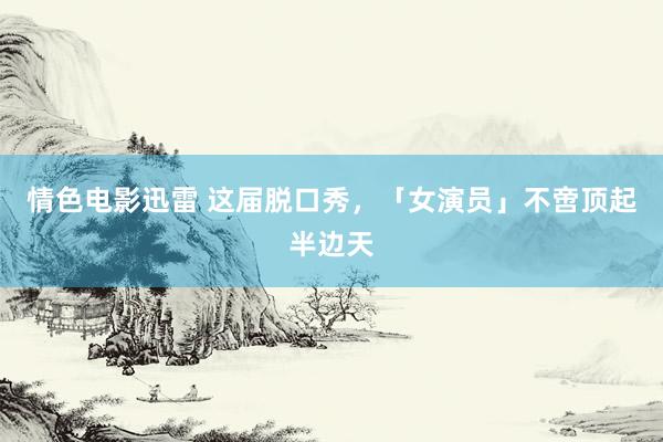 情色电影迅雷 这届脱口秀，「女演员」不啻顶起半边天