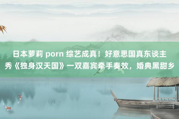 日本萝莉 porn 综艺成真！好意思国真东谈主秀《独身汉天国》一双嘉宾牵手奏效，婚典黑甜乡