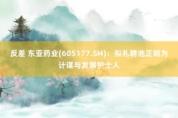 反差 东亚药业(605177.SH)：拟礼聘池正明为计谋与发展护士人