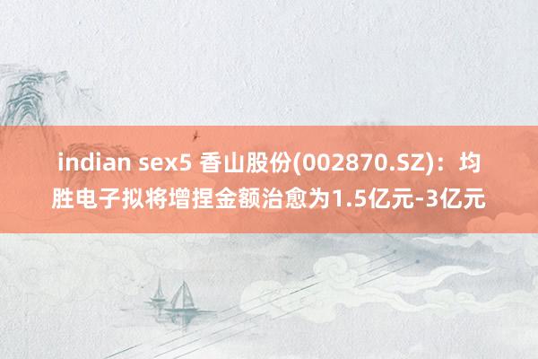 indian sex5 香山股份(002870.SZ)：均胜电子拟将增捏金额治愈为1.5亿元-3亿元