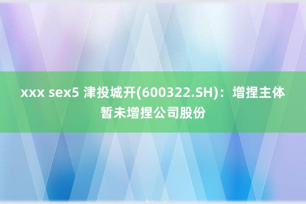 xxx sex5 津投城开(600322.SH)：增捏主体暂未增捏公司股份