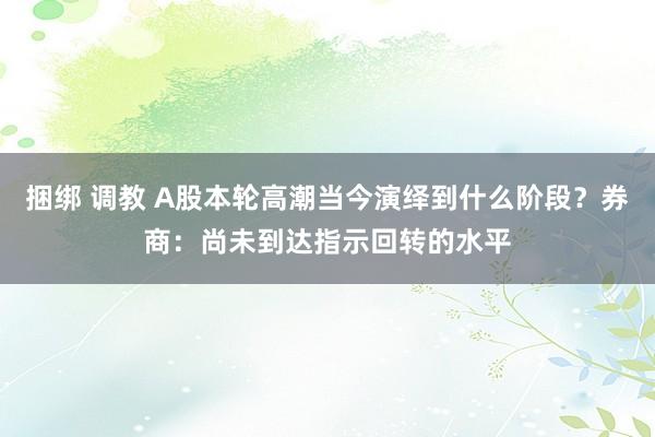 捆绑 调教 A股本轮高潮当今演绎到什么阶段？券商：尚未到达指示回转的水平