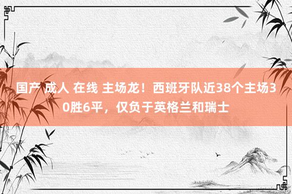 国产 成人 在线 主场龙！西班牙队近38个主场30胜6平，仅负于英格兰和瑞士