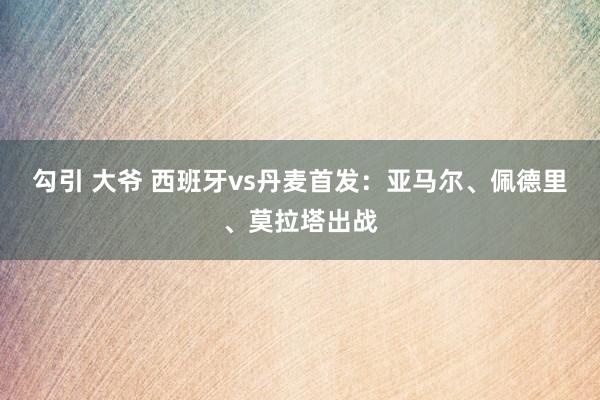 勾引 大爷 西班牙vs丹麦首发：亚马尔、佩德里、莫拉塔出战