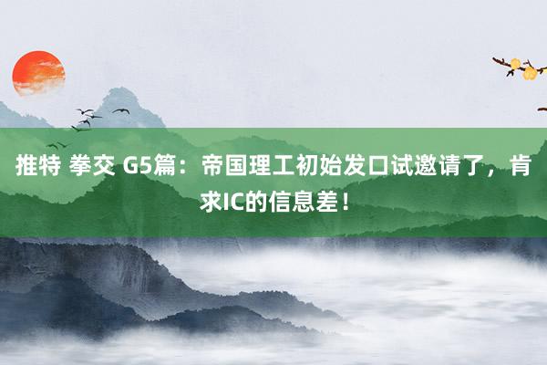 推特 拳交 G5篇：帝国理工初始发口试邀请了，肯求IC的信息差！