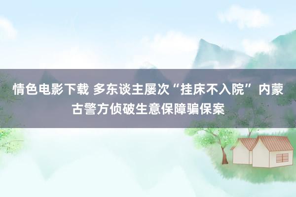 情色电影下载 多东谈主屡次“挂床不入院” 内蒙古警方侦破生意保障骗保案