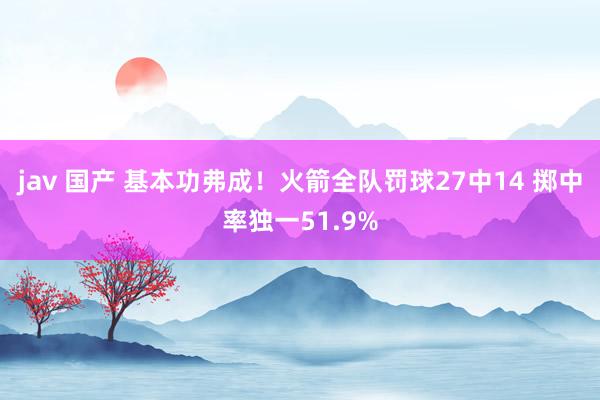 jav 国产 基本功弗成！火箭全队罚球27中14 掷中率独一51.9%