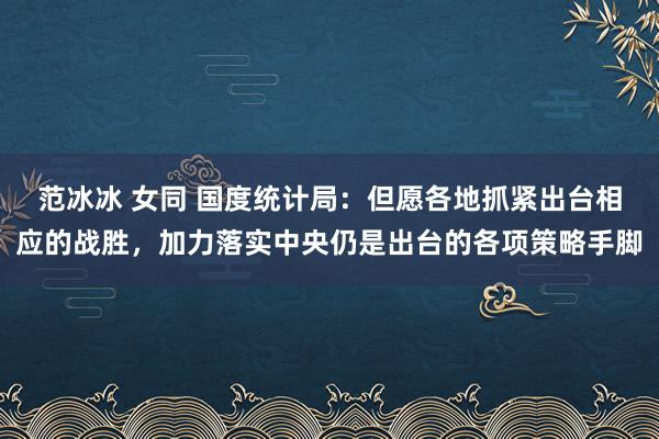 范冰冰 女同 国度统计局：但愿各地抓紧出台相应的战胜，加力落实中央仍是出台的各项策略手脚