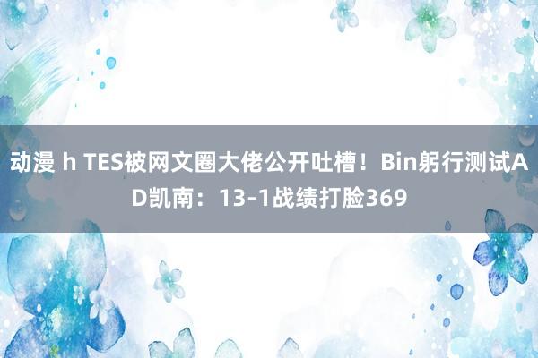 动漫 h TES被网文圈大佬公开吐槽！Bin躬行测试AD凯南：13-1战绩打脸369