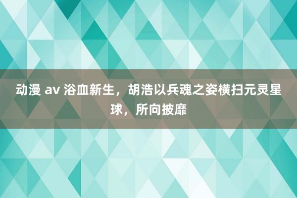 动漫 av 浴血新生，胡浩以兵魂之姿横扫元灵星球，所向披靡