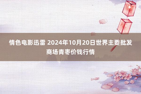 情色电影迅雷 2024年10月20日世界主要批发商场青枣价钱行情