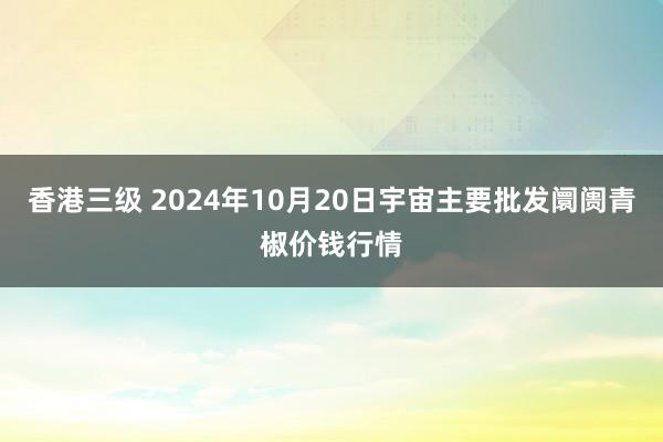 香港三级 2024年10月20日宇宙主要批发阛阓青椒价钱行情