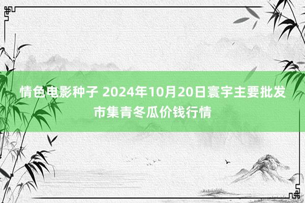 情色电影种子 2024年10月20日寰宇主要批发市集青冬瓜价钱行情