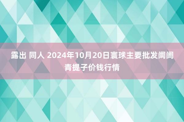 露出 同人 2024年10月20日寰球主要批发阛阓青提子价钱行情