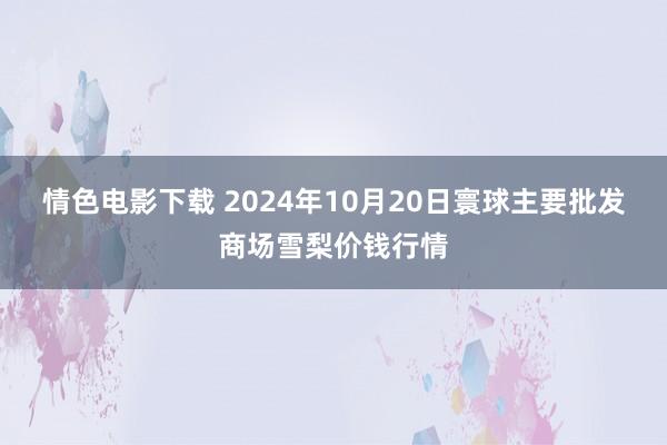 情色电影下载 2024年10月20日寰球主要批发商场雪梨价钱行情