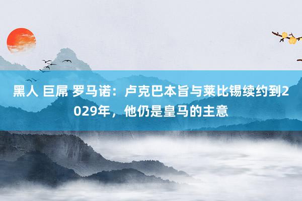 黑人 巨屌 罗马诺：卢克巴本旨与莱比锡续约到2029年，他仍是皇马的主意