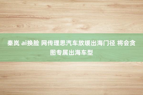 秦岚 ai换脸 网传理思汽车放缓出海门径 将会贪图专属出海车型