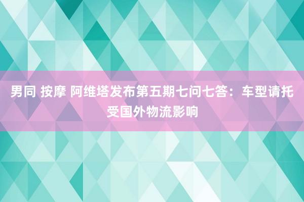 男同 按摩 阿维塔发布第五期七问七答：车型请托受国外物流影响