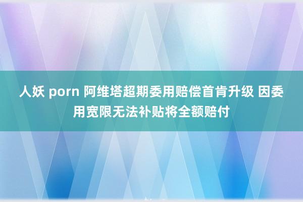 人妖 porn 阿维塔超期委用赔偿首肯升级 因委用宽限无法补贴将全额赔付